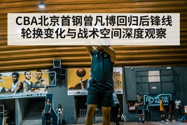 CBA北京首钢曾凡博回归后锋线轮换变化与战术空间深度观察