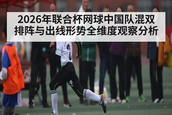 2026年联合杯网球中国队混双排阵与出线形势全维度观察分析