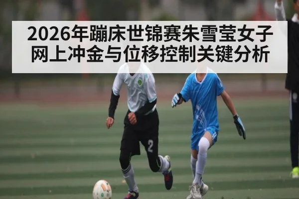 2026年蹦床世锦赛朱雪莹女子网上冲金与位移控制关键分析