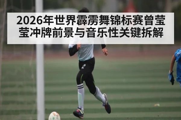 2026年世界霹雳舞锦标赛曾莹莹冲牌前景与音乐性关键拆解